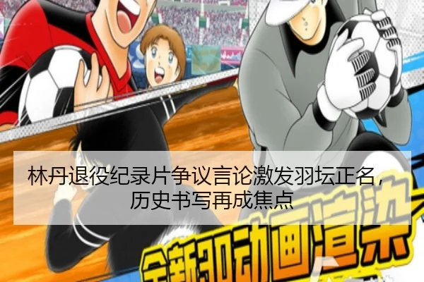 林丹退役纪录片争议言论激发羽坛正名，历史书写再成焦点