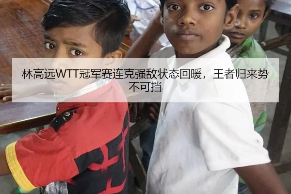 林高远WTT冠军赛连克强敌状态回暖，王者归来势不可挡