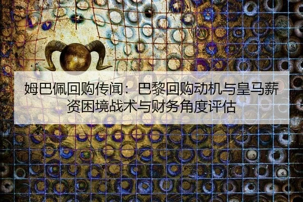 姆巴佩回购传闻：巴黎回购动机与皇马薪资困境战术与财务角度评估