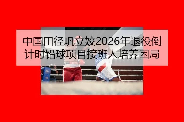 中国田径巩立姣2026年退役倒计时铅球项目接班人培养困局
