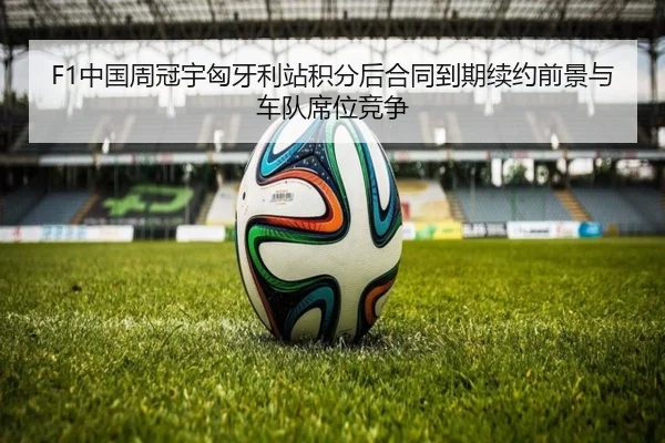 F1中国周冠宇匈牙利站积分后合同到期续约前景与车队席位竞争